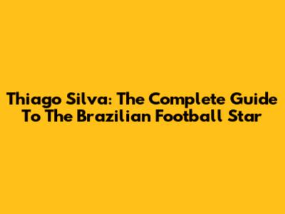 Thiago Silva: The Complete Guide To The Brazilian Football Star