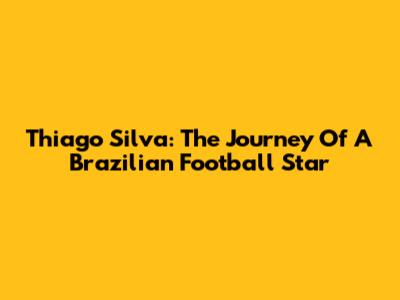 Thiago Silva: The Journey Of A Brazilian Football Star