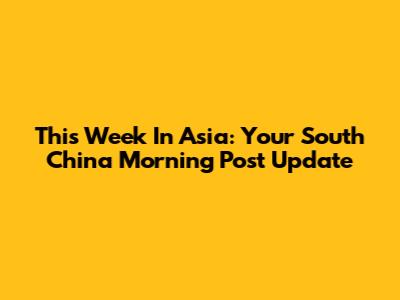 This Week In Asia: Your South China Morning Post Update