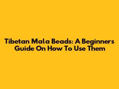 Tibetan Mala Beads: A Beginner's Guide On How To Use Them