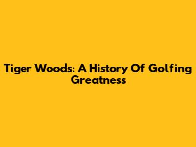 Tiger Woods: A History Of Golfing Greatness
