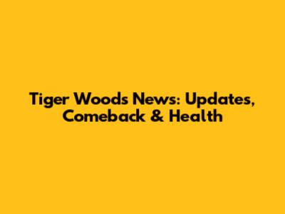 Tiger Woods News: Updates, Comeback & Health