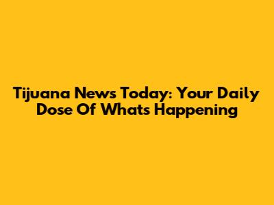 Tijuana News Today: Your Daily Dose Of What's Happening
