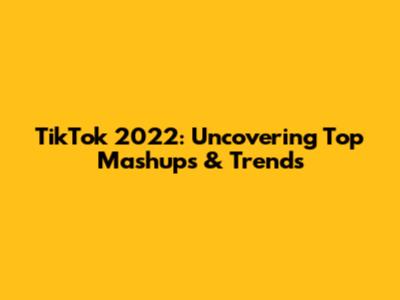TikTok 2022: Uncovering Top Mashups & Trends