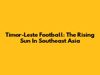 Timor-Leste Football: The Rising Sun In Southeast Asia