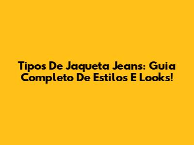Tipos De Jaqueta Jeans: Guia Completo De Estilos E Looks!