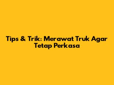 Tips & Trik: Merawat Truk Agar Tetap Perkasa