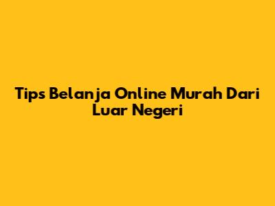 Tips Belanja Online Murah Dari Luar Negeri