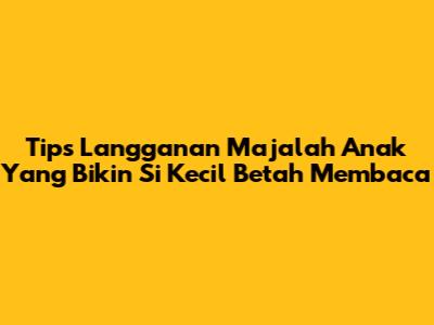 Tips Langganan Majalah Anak Yang Bikin Si Kecil Betah Membaca