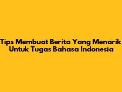 Tips Membuat Berita Yang Menarik Untuk Tugas Bahasa Indonesia
