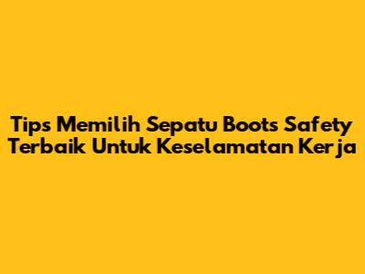 Tips Memilih Sepatu Boots Safety Terbaik Untuk Keselamatan Kerja