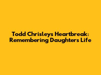 Todd Chrisley's Heartbreak: Remembering Daughter's Life