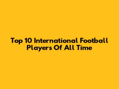 Top 10 International Football Players Of All Time