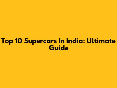 Top 10 Supercars In India: Ultimate Guide