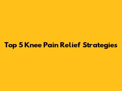 Top 5 Knee Pain Relief Strategies