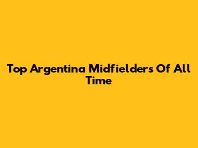 Top Argentina Midfielders Of All Time