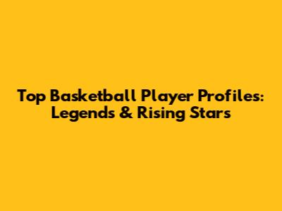 Top Basketball Player Profiles: Legends & Rising Stars
