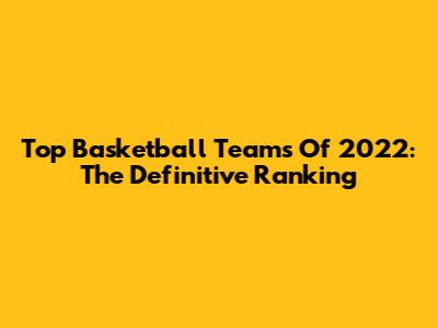 Top Basketball Teams Of 2022: The Definitive Ranking