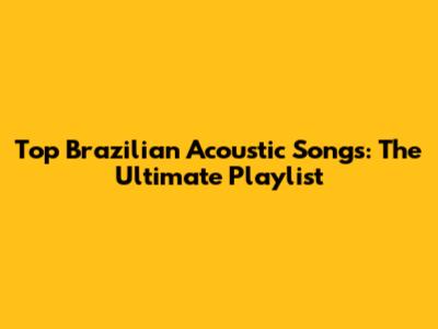 Top Brazilian Acoustic Songs: The Ultimate Playlist