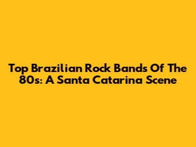 Top Brazilian Rock Bands Of The 80s: A Santa Catarina Scene