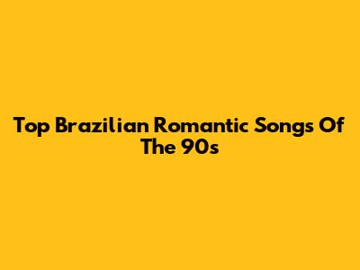 Top Brazilian Romantic Songs Of The 90s