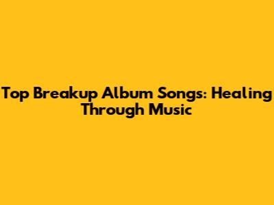 Top Breakup Album Songs: Healing Through Music