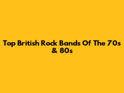 Top British Rock Bands Of The 70s & 80s