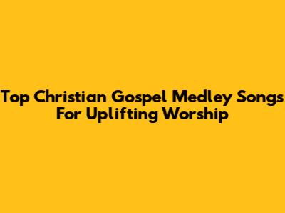 Top Christian Gospel Medley Songs For Uplifting Worship