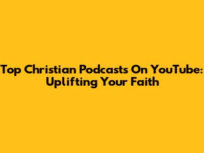 Top Christian Podcasts On YouTube: Uplifting Your Faith