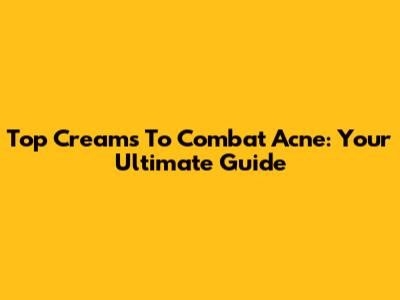 Top Creams To Combat Acne: Your Ultimate Guide