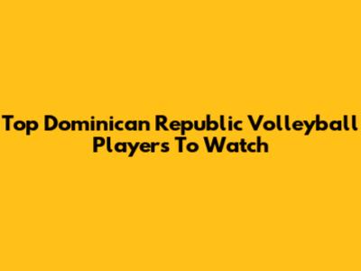 Top Dominican Republic Volleyball Players To Watch