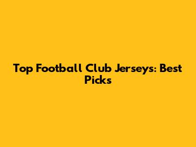 Top Football Club Jerseys: Best Picks