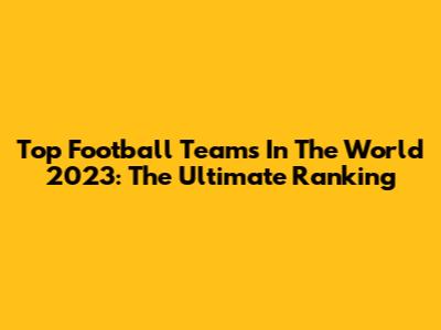 Top Football Teams In The World 2023: The Ultimate Ranking