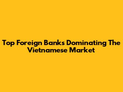Top Foreign Banks Dominating The Vietnamese Market
