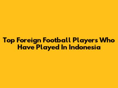 Top Foreign Football Players Who Have Played In Indonesia