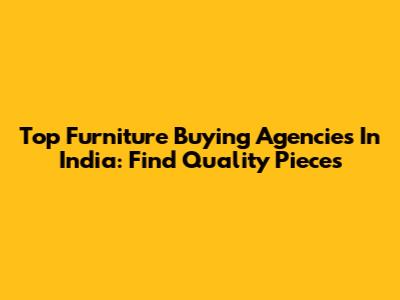Top Furniture Buying Agencies In India: Find Quality Pieces