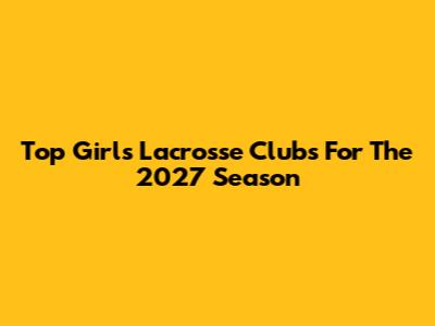 Top Girls Lacrosse Clubs For The 2027 Season