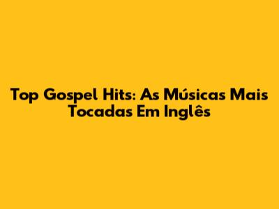 Top Gospel Hits: As Músicas Mais Tocadas Em Inglês