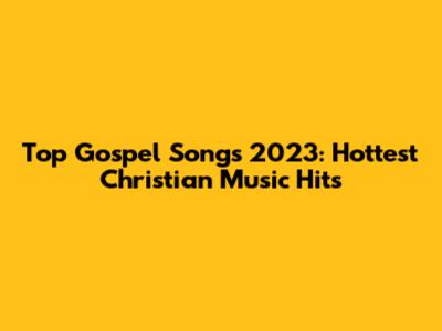 Top Gospel Songs 2023: Hottest Christian Music Hits