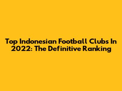 Top Indonesian Football Clubs In 2022: The Definitive Ranking