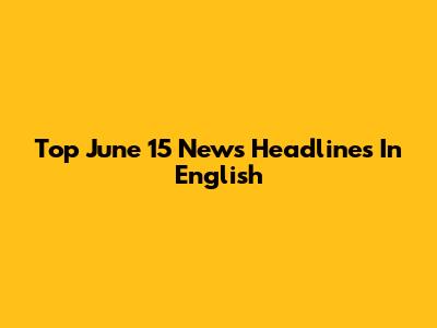 Top June 15 News Headlines In English
