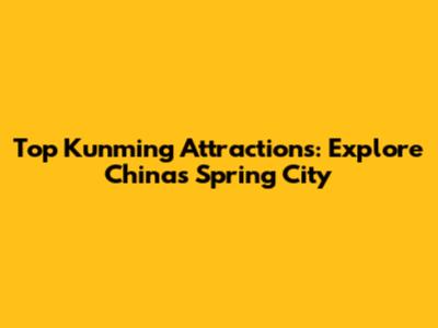 Top Kunming Attractions: Explore China's Spring City