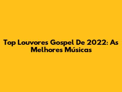 Top Louvores Gospel De 2022: As Melhores Músicas