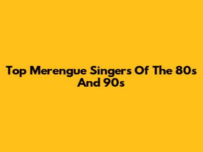 Top Merengue Singers Of The 80s And 90s