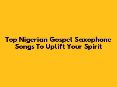 Top Nigerian Gospel Saxophone Songs To Uplift Your Spirit