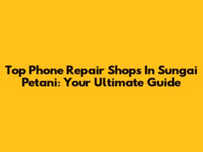 Top Phone Repair Shops In Sungai Petani: Your Ultimate Guide