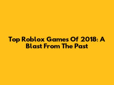 Top Roblox Games Of 2018: A Blast From The Past
