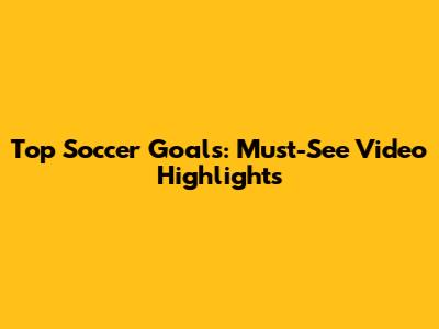 Top Soccer Goals: Must-See Video Highlights