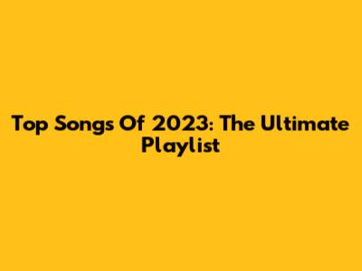 Top Songs Of 2023: The Ultimate Playlist