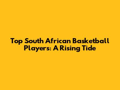 Top South African Basketball Players: A Rising Tide